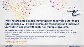 www.ebmt.org#EBMT17
WT1 heteroclitic epitope immunization following autologous
SCT induces WT1-specific immune responses and improves
survival in patients with high-risk multiple myeloma
G. Koehne, MD, PhD1,2, S. Devlin, PhD3, N. Korde2, S. Mailankody2, H. Landau, MD1,2, H.
Hassoun, MD2, A. Lesokhin, MD2, N. Lendvai, MD, PhD2, D. Chung, MD, PhD1,2, S. Giralt, MD1,2
and O. Landgren2
Adult Bone Marrow Transplantation Service1, Myeloma/Lymphoma Service2, Dept. of Epidemiology – Biostatistics3,
Memorial Sloan-Kettering Cancer Center, New York, NY, USA
Marseille, 28/03/2017
 