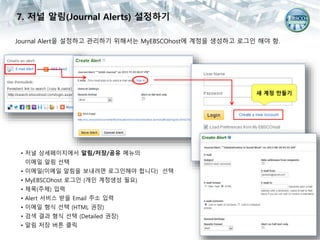 Journal Alert을 설정하고 관리하기 위해서는 MyEBSCOhost에 계정을 생성하고 로그인 해야 함.
• 저널 상세페이지에서 알림/저장/공유 메뉴의
이메일 알림 선택
• 이메일(이메일 알림을 보내려면 로그인해야 합니다) 선택
• MyEBSCOhost 로그인 (개인 계정생성 필요)
• 제목(주제) 입력
• Alert 서비스 받을 Email 주소 입력
• 이메일 형식 선택 (HTML 권장)
• 검색 결과 형식 선택 (Detailed 권장)
• 알림 저장 버튼 클릭
7. 저널 알림(Journal Alerts) 설정하기
새 계정 만들기
 
