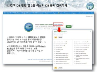 1. 검색 DB 변경 및 2종 이상의 DB 동시 검색하기
• 키워드 입력창 상단의 데이터베이스 선택을
클릭하면 우리 도서관을 통해 이용가능한
EBSCOhost DB 리스트를 확인 할 수 있습니다.
• 검색하고자 하는 이용을 원하는 DB에 check
후 확인을 클릭 하면 검색대상 DB를
변경하거나 복수의 DB를 동시에 검색할 수
있습니다.
 