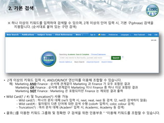 ※ 하나 이상의 키워드를 입력하여 검색할 수 있으며, 2개 이상의 단어 입력 시, 기본 구(phrase) 검색을
지원합니다. (순서대로 붙어 있는 구만 검색)
• 2개 이상의 키워드 입력 시, AND/OR/NOT 연산자를 이용해 조합할 수 있습니다.
예) Marketing AND Finance : 순서에 관계없이 Marketing 과 Finance 가 모두 포함된 결과
Marketing OR Finance : 순서에 관계없이 Marketing 이나 Finance 중 하나 이상 포함된 결과
Marketing NOT Finance : Marketing 은 포함되지만 Finance 는 제외된 결과 출력
• Wild Card(? / #) 및 Truncation(*) 사용 가능
- Wild card(?) : 하나의 문자 대체 (ne?t 입력 시, next, neat, nest 등 검색. 단, net은 검색하지 않음)
- Wild card(#) : 철자법이 다른 단어에 대한 검색 수행 (colo#r 입력시, color, colour 검색)
- Truncation(*) : 여러 문자 대체 (Academ* 입력 시, Academic, Academy 등 검색)
• 괄호( )를 이용한 키워드 그룹화 및 정확한 구 검색을 위한 인용부호 “ “이용해 키워드를 조합할 수 있습니다.
2. 기본 검색
 