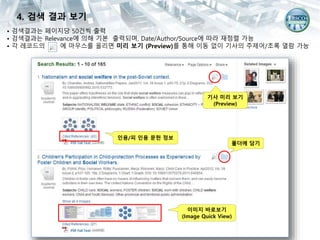 • 검색결과는 페이지당 50건씩 출력
• 검색결과는 Relevance에 의해 기본 출력되며, Date/Author/Source에 따라 재정렬 가능
• 각 레코드의 에 마우스를 올리면 미리 보기 (Preview)를 통해 이동 없이 기사의 주제어/초록 열람 가능
기사 미리 보기
(Preview)
이미지 바로보기
(Image Quick View)
폴더에 담기
인용/피 인용 문헌 정보
4. 검색 결과 보기
 