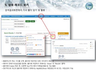 검색결과화면에서 기사 폴더 담기 및 활용
• 활용하고자 하는 기사를 선택, 폴더에 저장저장 되면, 아이콘이 변경 됨
• 페이지 전체기사(50건)를 한번에 폴더에 저장하기 위해서는 “Share” 의 “Results” 클릭!
• 폴더에서 Select 체크 후, 오른쪽 Tool 박스에서 이메일/반출 등 기능 활용
• 영구적으로 자신의 폴더에 저장하기 위해서는 MyEBSCOhost 계정생성 후 로그인- 저장/관리 가능
5. 상세 레코드 보기
 
