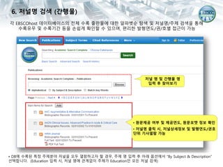 각 EBSCOhost 데이터베이스의 전체 수록 출판물에 대한 알파벳순 탐색 및 저널명/주제 검색을 통해
수록유무 및 수록기간 등을 손쉽게 확인할 수 있으며, 편리한 발형연도/권/호별 접근이 가능
• DB에 수록된 특정 주제분야 저널을 모두 열람하고자 할 경우, 주제 명 입력 후 아래 옵션에서 “By Subject & Description”
선택합니다. (Education 입력 시, 저널 명에 관계없이 주제가 Education인 모든 저널 검색)
6. 저널명 검색 (간행물)
저널 명 및 간행물 명
입력 후 찾아보기
• 원문제공 여부 및 제공연도, 원문포맷 정보 확인
• 저널명 클릭 시, 저널상세정보 및 발행연도/권호
단위 기사열람 가능
 