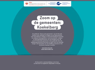 KoekelbergKoekelberg
de gemeenten:de gemeenten:
Zoom opZoom op
De publicatie “Zoom op de gemeenten” van het Brussels
Instituut voor Statistiek en Analyse en het Observatorium
voor Gezondheid en Welzijn van Brussel-Hoofdstad verzamelt
en analyseert demografische, socio-economische, welzijns-
en gezondheidsindicatoren van de bevolking voor elk
van de 19 Brusselse gemeenten. Deze publicatie dient als
beleidsondersteunend instrument en geeft voor het werkveld
inzage in de kenmerken van de bevolking waarmee en het
territorium waarop ze werken.
www.bisa.brussels
www.observatbru.be
Dit document is ook beschikbaar in het Frans.
Ce document est également disponible en français.
brussels instituut voor statistiek en analyse
bisa
perspective
Observatorium
voor Gezondheid en
Welzijn Brussel
Observatoire de
la Santé et du Social
de Bruxelles
 