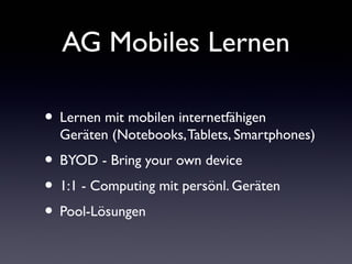 AG Mobiles Lernen
• Lernen mit mobilen internetfähigen
Geräten (Notebooks,Tablets, Smartphones)
• BYOD - Bring your own device
• 1:1 - Computing mit persönl. Geräten
• Pool-Lösungen
 
