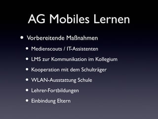 AG Mobiles Lernen
• Vorbereitende Maßnahmen
• Medienscouts / IT-Assistenten
• LMS zur Kommunikation im Kollegium
• Kooperation mit dem Schulträger
• WLAN-Ausstattung Schule
• Lehrer-Fortbildungen
• Einbindung Eltern
 