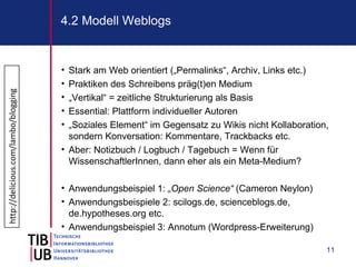 4.2 Modell Weblogs


                                      • Stark am Web orientiert („Permalinks“, Archiv, Links etc.)
                                      • Praktiken des Schreibens präg(t)en Medium
http://delicious.com/lambo/blogging




                                      • „Vertikal“ = zeitliche Strukturierung als Basis
                                      • Essential: Plattform individueller Autoren
                                      • „Soziales Element“ im Gegensatz zu Wikis nicht Kollaboration,
                                        sondern Konversation: Kommentare, Trackbacks etc.
                                      • Aber: Notizbuch / Logbuch / Tagebuch = Wenn für
                                        WissenschaftlerInnen, dann eher als ein Meta-Medium?

                                      • Anwendungsbeispiel 1: „Open Science“ (Cameron Neylon)
                                      • Anwendungsbeispiele 2: scilogs.de, scienceblogs.de,
                                        de.hypotheses.org etc.
                                      • Anwendungsbeispiel 3: Annotum (Wordpress-Erweiterung)

                                                                                                    11
 