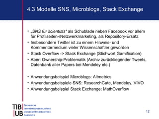 4.3 Modelle SNS, Microblogs, Stack Exchange


• „SNS für scientists“ als Schublade neben Facebook vor allem
  für Profilseiten-/Netzwerkmarketing, als Repository-Ersatz
• Insbesondere Twitter ist zu einem Hinweis- und
  Kommentarmedium vieler Wissenschaftler geworden
• Stack Overflow -> Stack Exchange (Stichwort Gamification)
• Aber: Ownership-Problematik (Archiv zurückliegender Tweets,
  Datenbank aller Papers bei Mendeley etc.)

• Anwendungsbeispiel Microblogs: Altmetrics
• Anwendungsbeispiele SNS: ResearchGate, Mendeley, VIVO
• Anwendungsbeispiel Stack Exchange: MathOverflow




                                                            12
 