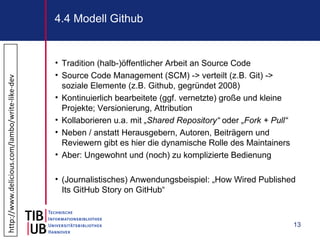 4.4 Modell Github


                                                • Tradition (halb-)öffentlicher Arbeit an Source Code
                                                • Source Code Management (SCM) -> verteilt (z.B. Git) ->
http://www.delicious.com/lambo/write-like-dev




                                                  soziale Elemente (z.B. Github, gegründet 2008)
                                                • Kontinuierlich bearbeitete (ggf. vernetzte) große und kleine
                                                  Projekte; Versionierung, Attribution
                                                • Kollaborieren u.a. mit „Shared Repository“ oder „Fork + Pull“
                                                • Neben / anstatt Herausgebern, Autoren, Beiträgern und
                                                  Reviewern gibt es hier die dynamische Rolle des Maintainers
                                                • Aber: Ungewohnt und (noch) zu komplizierte Bedienung

                                                • (Journalistisches) Anwendungsbeispiel: „How Wired Published
                                                  Its GitHub Story on GitHub“



                                                                                                                  13
 