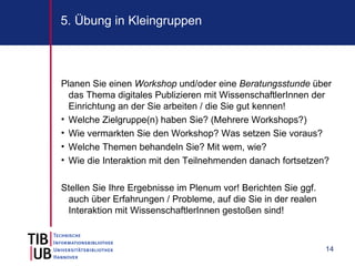 5. Übung in Kleingruppen



Planen Sie einen Workshop und/oder eine Beratungsstunde über
  das Thema digitales Publizieren mit WissenschaftlerInnen der
  Einrichtung an der Sie arbeiten / die Sie gut kennen!
• Welche Zielgruppe(n) haben Sie? (Mehrere Workshops?)
• Wie vermarkten Sie den Workshop? Was setzen Sie voraus?
• Welche Themen behandeln Sie? Mit wem, wie?
• Wie die Interaktion mit den Teilnehmenden danach fortsetzen?

Stellen Sie Ihre Ergebnisse im Plenum vor! Berichten Sie ggf.
 auch über Erfahrungen / Probleme, auf die Sie in der realen
 Interaktion mit WissenschaftlerInnen gestoßen sind!



                                                                14
 