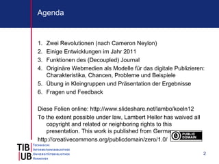 Agenda


1. Zwei Revolutionen (nach Cameron Neylon)
2. Einige Entwicklungen im Jahr 2011
3. Funktionen des (Decoupled) Journal
4. Originäre Webmedien als Modelle für das digitale Publizieren:
   Charakteristika, Chancen, Probleme und Beispiele
5. Übung in Kleingruppen und Präsentation der Ergebnisse
6. Fragen und Feedback

Diese Folien online: http://www.slideshare.net/lambo/koeln12
To the extent possible under law, Lambert Heller has waived all
    copyright and related or neighboring rights to this
    presentation. This work is published from Germany.
http://creativecommons.org/publicdomain/zero/1.0/

                                                                  2
 