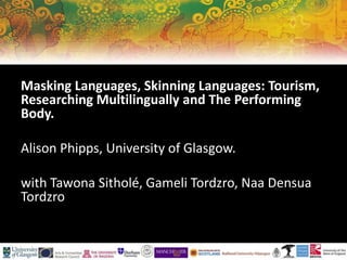 Masking Languages, Skinning Languages: Tourism,
Researching Multilingually and The Performing
Body.
Alison Phipps, University of Glasgow.
with Tawona Sitholé, Gameli Tordzro, Naa Densua
Tordzro
 
