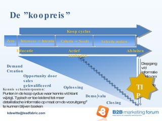 De ”koopreis” Koop cyclus Educatie Actief aankopen Afsluiten Criteria -> Needs Selectie maken Zero Interesse -> Intentie Diepgang v/d informatie nodig om tot aankoop te komen Demand Creation Opportunity door sales gekwalificeerd Oplossing Demo/value Closing Kennis scharnierpunten:  Punten in de koop cyclus waar kennis v/d klant wijzigt. Typisch er toe leidend tot meer detailistische informatie op maat om de vooruitgang te kunnen blijven boeken [email_address] TIP 