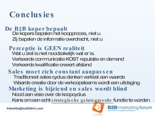 Conclusies De B2B koper bepaalt  Marketing is bijziend en sales wordt blind Sales moet zich constant aanpassen De kopers bepalen het koopproces, niet u Zij bepalen de informatie overdracht, niet u Traditioneel sales cyclus denken verliest aan waarde Waarde creatie door de verkoopsteams wordt een uitdaging Nood aan visie over de koopcyclus  Kans om een echt  strategische geintegreerde  functie te worden Perceptie is GEEN realiteit Wat u ziet is niet noodzakelijk wat er is. Verkeerde communicatie KOST reputatie en demand Verkeerde kwalificatie creeert afstand [email_address] 