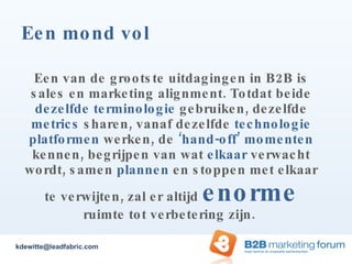 Een mond vol Een van de grootste uitdagingen in B2B is sales en marketing alignment. Totdat beide  dezelfde terminologie  gebruiken, dezelfde  metrics  sharen, vanaf dezelfde  technologie platformen  werken, de  ‘hand-off’ momenten  kennen, begrijpen van wat  elkaar  verwacht wordt, samen  plannen  en stoppen met elkaar te verwijten, zal er altijd  enorme  ruimte tot verbetering zijn.  [email_address] 