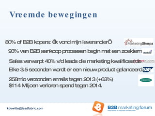 Vreemde bewegingen Elke 3.5 seconden wordt er een nieuw product gelanceerd. 80% of B2B kopers: ‘Ik vond mijn leverancier’ Sales verwerpt 40% v/d leads die marketing kwalificeerde 93% van B2B aankoop processen begin met een zoekterm 258mio verzonden emails tegen 2013 (+63%) $114 Miljoen verloren spend tegen 2014. [email_address] 