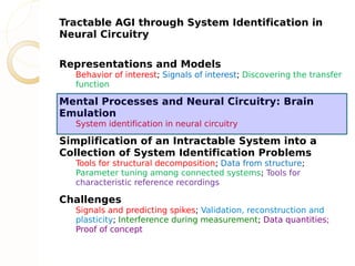 Tractable AGI through System Identification in
Neural Circuitry

Representations and Models
  Behavior of interest; Signals of interest; Discovering the transfer
  function

Mental Processes and Neural Circuitry: Brain
Emulation
  System identification in neural circuitry

Simplification of an Intractable System into a
Collection of System Identification Problems
  Tools for structural decomposition; Data from structure;
  Parameter tuning among connected systems; Tools for
  characteristic reference recordings

Challenges
  Signals and predicting spikes; Validation, reconstruction and
  plasticity; Interference during measurement; Data quantities;
  Proof of concept
 