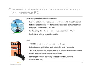 Community power has other benefits than
  an improved ROI

         Local multiplier effect benefits everyone

         "   Every local dollar invested results in a minimum of 3 times the benefit
             to the local community <--> If an external developer owns and controls
             the project these benefits are lost

         "   Re-Powering of machines becomes much easier in the future

         "   Municipal, provincial taxes stay locally



         Jobs

         "   ~ 110,000 new jobs have been created in Europe

         "   Potential construction jobs and training for local community

         "   Two local positions per project created to administer and maintain the
             project and coordinate owners and finances

         "   Service personnel is regionally based (accountant, lawyers,
             maintenance, etc.)
                                                                                       10
 
