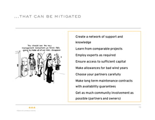 …that can be mitigated



                  "   Create a network of support and
                      knowledge

                  "   Learn from comparable projects

                  "   Employ experts as required

                  "   Ensure access to sufficient capital

                  "   Make allowances for bad wind years

                  "   Choose your partners carefully

                  "   Make long term maintenance contracts
                      with availability guarantees

                  "   Get as much community involvement as
                      possible (partners and owners)

                                                             13
 