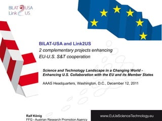 BILAT-USA and Link2US
        2 complementary projects enhancing
        EU-U.S. S&T cooperation


          Science and Technology Landscape in a Changing World -
          Enhancing U.S. Collaboration with the EU and its Member States

          AAAS Headquarters, Washington, D.C., December 12, 2011




Ralf König
FFG - Austrian Research Promotion Agency
 