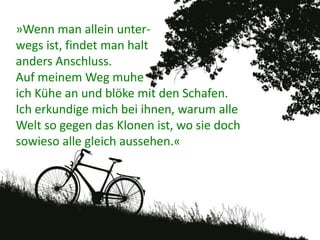 »Wenn man allein unter-
wegs ist, findet man halt
anders Anschluss.
Auf meinem Weg muhe
ich Kühe an und blöke mit den Schafen.
Ich erkundige mich bei ihnen, warum alle
Welt so gegen das Klonen ist, wo sie doch
sowieso alle gleich aussehen.«
 