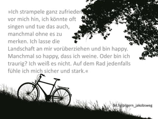 »Ich strampele ganz zufrieden
vor mich hin, ich könnte oft
singen und tue das auch,
manchmal ohne es zu
merken. Ich lasse die
Landschaft an mir vorüberziehen und bin happy.
Manchmal so happy, dass ich weine. Oder bin ich
traurig? Ich weiß es nicht. Auf dem Rad jedenfalls
fühle ich mich sicher und stark.«
bit.ly/pilgern_jakobsweg
 