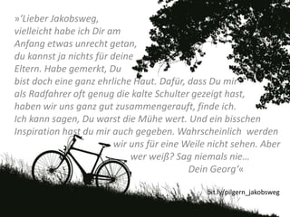 »‘Lieber Jakobsweg,
vielleicht habe ich Dir am
Anfang etwas unrecht getan,
du kannst ja nichts für deine
Eltern. Habe gemerkt, Du
bist doch eine ganz ehrliche Haut. Dafür, dass Du mir
als Radfahrer oft genug die kalte Schulter gezeigt hast,
haben wir uns ganz gut zusammengerauft, finde ich.
Ich kann sagen, Du warst die Mühe wert. Und ein bisschen
Inspiration hast du mir auch gegeben. Wahrscheinlich werden
wir uns für eine Weile nicht sehen. Aber
wer weiß? Sag niemals nie…
Dein Georg‘«
bit.ly/pilgern_jakobsweg
 