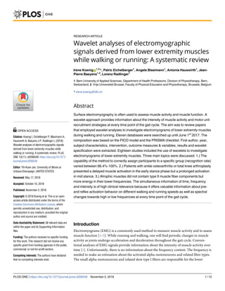 RESEARCH ARTICLE
Wavelet analyses of electromyographic
signals derived from lower extremity muscles
while walking or running: A systematic review
Irene KoenigID
1,2
*, Patric Eichelberger1
, Angela Blasimann1
, Antonia Hauswirth1
, Jean-
Pierre Baeyens1,2
, Lorenz Radlinger1
1 Bern University of Applied Sciences, Department of Health Professions, Division of Physiotherapy, Bern,
Switzerland, 2 Vrije Universiteit Brussel, Faculty of Physical Education and Physiotherapy, Brussels, Belgium
* irene.koenig@bfh.ch
Abstract
Surface electromyography is often used to assess muscle activity and muscle function. A
wavelet approach provides information about the intensity of muscle activity and motor unit
recruitment strategies at every time point of the gait cycle. The aim was to review papers
that employed wavelet analyses to investigate electromyograms of lower extremity muscles
during walking and running. Eleven databases were searched up until June 1st
2017. The
composition was based on the PICO model and the PRISMA checklist. First author, year,
subject characteristics, intervention, outcome measures & variables, results and wavelet
specification were extracted. Eighteen studies included the use of wavelets to investigate
electromyograms of lower extremity muscles. Three main topics were discussed: 1.) The
capability of the method to correctly assign participants to a specific group (recognition rate)
varied between 68.4%-100%. 2.) Patients with ankle osteoarthritis or total knee arthroplasty
presented a delayed muscle activation in the early stance phase but a prolonged activation
in mid stance. 3.) Atrophic muscles did not contain type II muscle fiber components but
more energy in their lower frequencies. The simultaneous information of time, frequency
and intensity is of high clinical relevance because it offers valuable information about pre-
and reflex activation behavior on different walking and running speeds as well as spectral
changes towards high or low frequencies at every time point of the gait cycle.
Introduction
Electromyograms (EMG) is a commonly used method to measure muscle activity and to assess
muscle function [1–5]. While running and walking, one will find periodic changes in muscle
activity as joints undergo acceleration and deceleration throughout the gait cycle. Conven-
tional analyses of EMG signals provide information about the intensity of muscle activity over
time [1]. Unfortunately, there is no information about the frequency content. The frequency is
needed to make an estimation about the activated alpha-motoneurons and related fiber types.
The small alpha-motoneurons and related slow type I fibers are responsible for the lower
PLOS ONE | https://doi.org/10.1371/journal.pone.0206549 November 2, 2018 1 / 15
a1111111111
a1111111111
a1111111111
a1111111111
a1111111111
OPEN ACCESS
Citation: Koenig I, Eichelberger P, Blasimann A,
Hauswirth A, Baeyens J-P, Radlinger L (2018)
Wavelet analyses of electromyographic signals
derived from lower extremity muscles while
walking or running: A systematic review. PLoS
ONE 13(11): e0206549. https://doi.org/10.1371/
journal.pone.0206549
Editor: Yih-Kuen Jan, University of Illinois at
Urbana-Champaign, UNITED STATES
Received: May 17, 2018
Accepted: October 15, 2018
Published: November 2, 2018
Copyright: © 2018 Koenig et al. This is an open
access article distributed under the terms of the
Creative Commons Attribution License, which
permits unrestricted use, distribution, and
reproduction in any medium, provided the original
author and source are credited.
Data Availability Statement: All relevant data are
within the paper and its Supporting Information
files.
Funding: The authors received no specific funding
for this work. This research did not receive any
specific grant from funding agencies in the public,
commercial, or not-for-profit sectors.
Competing interests: The authors have declared
that no competing interests exist.
 