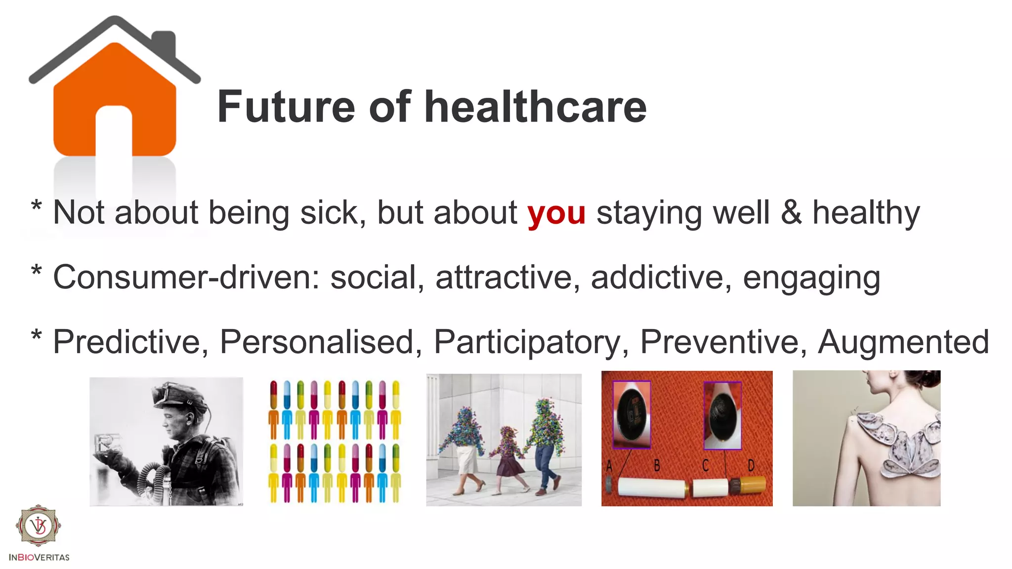Future of healthcare
* Not about being sick, but about you staying well & healthy
* Consumer-driven: social, attractive, addictive, engaging
* Predictive, Personalised, Participatory, Preventive, Augmented

 