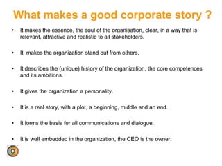 What makes a good corporate story ?
• It makes the essence, the soul of the organisation, clear, in a way that is
relevant, attractive and realistic to all stakeholders.
• It makes the organization stand out from others.
• It describes the (unique) history of the organization, the core competences
and its ambitions.
• It gives the organization a personality.
• It is a real story, with a plot, a beginning, middle and an end.
• It forms the basis for all communications and dialogue.
• It is well embedded in the organization, the CEO is the owner.
 