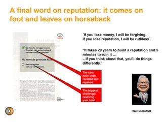 A final word on reputation: it comes on
foot and leaves on horseback
Warren Buffett
"It takes 20 years to build a reputation and 5
minutes to ruin it …
.. if you think about that, you'll do things
differently.”
´If you lose money, I will be forgiving,
if you lose reputation, I will be ruthless´.
The cars
have been
recalled and
repaired
The biggest
challenge:
restoring
your trust
 