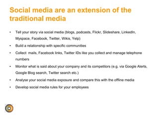 Social media are an extension of the
traditional media
• Tell your story via social media (blogs, podcasts, Flickr, Slideshare, LinkedIn,
Myspace, Facebook, Twitter, Wikis, Yelp)
• Build a relationship with specific communities
• Collect mails, Facebook links, Twitter IDs like you collect and manage telephone
numbers
• Monitor what is said about your company and its competitors (e.g. via Google Alerts,
Google Blog search, Twitter search etc.)
• Analyse your social media exposure and compare this with the offline media
• Develop social media rules for your employees
 