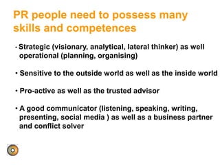 PR people need to possess many
skills and competences
• Strategic (visionary, analytical, lateral thinker) as well
operational (planning, organising)
• Sensitive to the outside world as well as the inside world
• Pro-active as well as the trusted advisor
• A good communicator (listening, speaking, writing,
presenting, social media ) as well as a business partner
and conflict solver
 