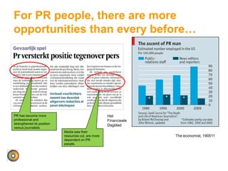 For PR people, there are more
opportunities than every before…
The economist, 190511
Het
Financieele
Dagblad
PR has become more
professional and
strengthened its position
versus journalists
Media saw their
resources cut, are more
dependent on PR
people.
 