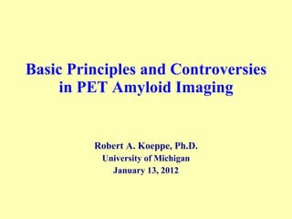 Basic Principles and Controversies in PET Amyloid Imaging Robert A. Koeppe, Ph.D. University of Michigan January 13, 2012 