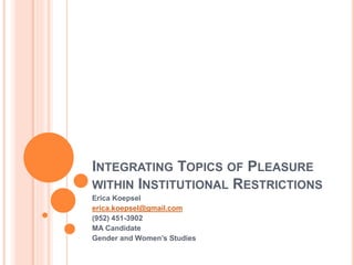 INTEGRATING TOPICS OF PLEASURE 
WITHIN INSTITUTIONAL RESTRICTIONS 
Erica Koepsel 
erica.koepsel@gmail.com 
(952) 451-3902 
MA Candidate 
Gender and Women’s Studies 
 