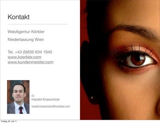 Kontakt

        WebAgentur Körbler
        Niederlassung Wien


        Tel. +43 (0)650 634 1945
        www.koerbler.com
        www.kundenmeister.com




                       DI.
                       Harald Krassnitzer
                       harald.krassnitzer@koerbler.com




Freitag, 22. Juli 11
 