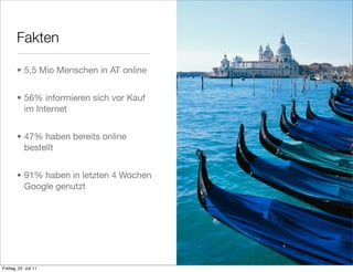 Fakten

        • 5,5 Mio Menschen in AT online


        • 56% informieren sich vor Kauf
          im Internet


        • 47% haben bereits online
          bestellt


        • 91% haben in letzten 4 Wochen
          Google genutzt




Freitag, 22. Juli 11
 
