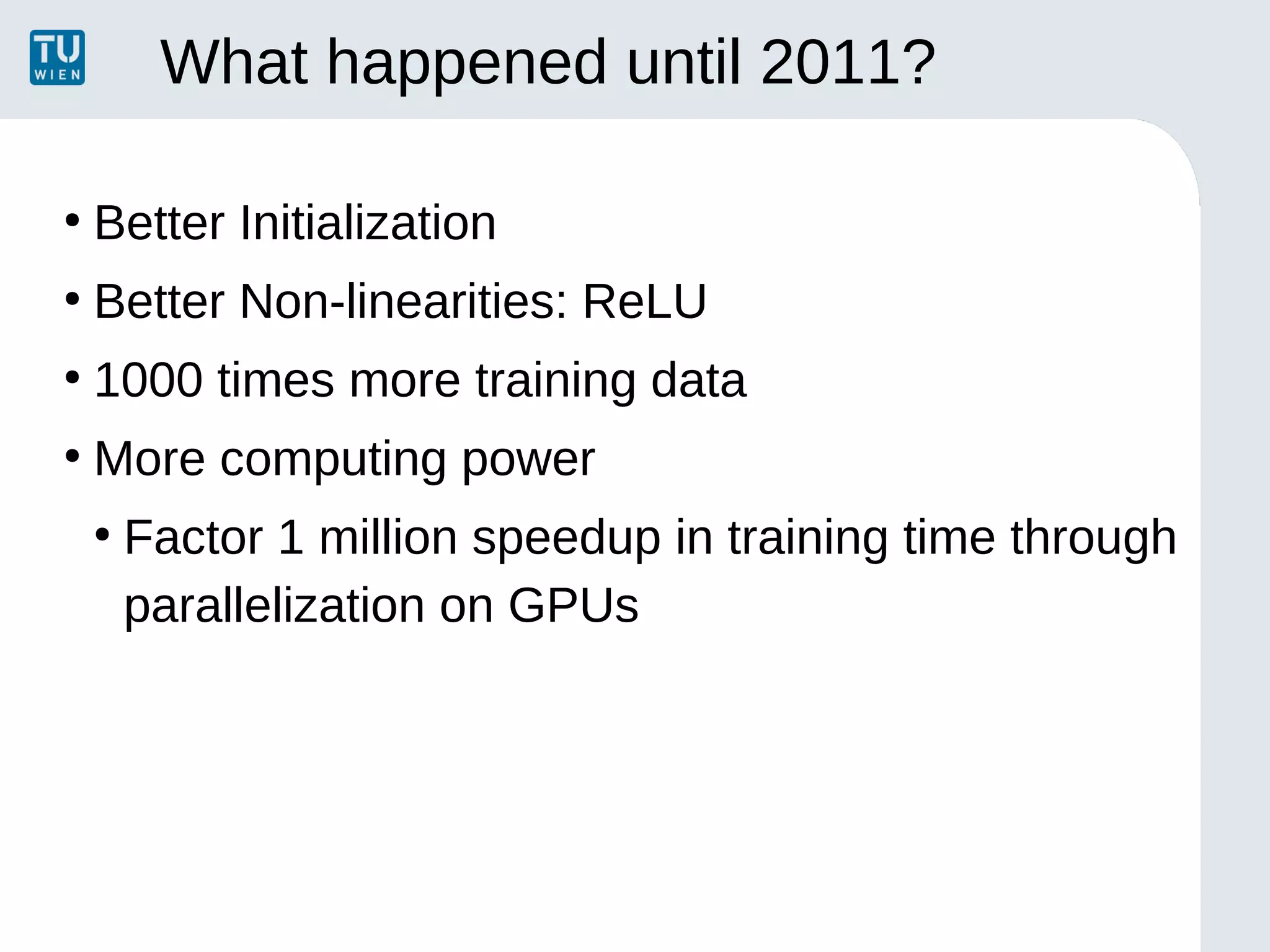 What happened until 2011?
●
Better Initialization
●
Better Non-linearities: ReLU
●
1000 times more training data
●
More computing power
●
Factor 1 million speedup in training time through
parallelization on GPUs
 