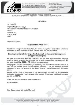 B 
KOERS 
2011-08-30 
Prof. G.M. (Trudie) Steyn 
Department of Further Teacher Education 
UNISA 
Posbus 392 
PRETORIA 
0003 
Dear Prof. Steyn 
REQUEST FOR PAGE FEES 
As stated in our agreement with authors, the levying of page fees is nowadays a measure 
resorted to by most accredited journals. In view of the fact that your article 
Creating intentionally inviting schools through professional development: 
an appreciative inquiry 
will soon be published in KOERS 75(4)2010 and you have already received the page 
proofs to check, we would like to request you to remit the page fees (calculated at R120 
per page; thus (25 x R120 = R3 000) as soon as possible. 
The page fee request is directed at you personally, but in most instances this amount is 
paid on the author’s behalf by the relevant university. You are therefore cordially 
requested to send this request to your Dean via your Head of Department for further 
action. 
Please attach a copy of this letter to the cheque when it is sent, as it is otherwise 
impossible to determine the provenance of the cheque. The cheque itself has to be made 
payable to KOERS. 
Thank you very much for your valued co-operation. 
Yours sincerely 
Mrs. Susan Lourens (Head of Bureau) 
 