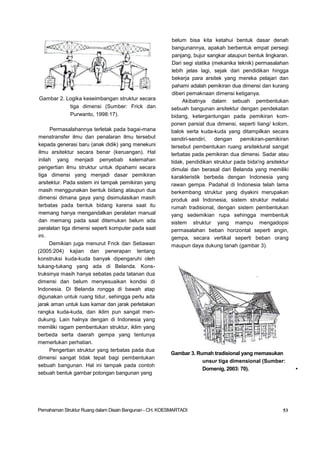 Gambar 2. Logika keseimbangan struktur secara
tiga dimensi (Sumber: Frick dan
Purwanto, 1998:17).
Permasalahannya terletak pada bagai-mana
menstransfer ilmu dan penalaran ilmu tersebut
kepada generasi baru (anak didik) yang menekuni
ilmu arsitektur secara benar (keruangan). Hal
inilah yang menjadi penyebab kelemahan
pengertian ilmu struktur untuk dipahami secara
tiga dimensi yang menjadi dasar pemikiran
arsitektur. Pada sistem ini tampak pemikiran yang
masih menggunakan bentuk bidang ataupun dua
dimensi dimana gaya yang disimulasikan masih
terbatas pada bentuk bidang karena saat itu
memang hanya mengandalkan peralatan manual
dan memang pada saat ditemukan belum ada
peralatan tiga dimensi seperti komputer pada saat
ini.
Demikian juga menurut Frick dan Setiawan
(2005:204) kajian dan penerapan tentang
konstruksi kuda-kuda banyak dipengaruhi oleh
tukang-tukang yang ada di Belanda. Kons-
truksinya masih hanya sebatas pada tatanan dua
dimensi dan belum menyesuaikan kondisi di
Indonesia. Di Belanda rongga di bawah atap
digunakan untuk ruang tidur, sehingga perlu ada
jarak aman untuk luas kamar dan jarak perletakan
rangka kuda-kuda, dan iklim pun sangat men-
dukung. Lain halnya dengan di Indonesia yang
memiliki ragam pembentukan struktur, iklim yang
berbeda serta daerah gempa yang tentunya
memerlukan perhatian.
Pengertian struktur yang terbatas pada dua
dimensi sangat tidak tepat bagi pembentukan
sebuah bangunan. Hal ini tampak pada contoh
sebuah bentuk gambar potongan bangunan yang
belum bisa kita ketahui bentuk dasar denah
bangunannya, apakah berbentuk empat persegi
panjang, bujur sangkar ataupun bentuk lingkaran.
Dari segi statika (mekanika teknik) permasalahan
lebih jelas lagi, sejak dari pendidikan hingga
bekerja para arsitek yang mereka pelajari dan
pahami adalah pemikiran dua dimensi dan kurang
diberi pemaknaan dimensi ketiganya.
Akibatnya dalam sebuah pembentukan
sebuah bangunan arsitektur dengan pendekatan
bidang, ketergantungan pada pemikiran kom-
ponen parsial dua dimensi, seperti tiang/ kolom,
balok serta kuda-kuda yang ditampilkan secara
sendiri-sendiri, dengan pemikiran-pemikiran
tersebut pembentukan ruang arsitektural sangat
terbatas pada pemikiran dua dimensi. Sadar atau
tidak, pendidikan struktur pada bida'ng arsitektur
dimulai dan berasal dari Belanda yang memiliki
karakteristik berbeda dengan Indonesia yang
rawan gempa. Padahal di Indonesia telah lama
berkembang struktur yang diyakini merupakan
produk asli Indonesia, sistem struktur melalui
rumah tradisional, dengan sistem pembentukan
yang sedemikian rupa sehingga membentuk
sistem struktur yang mampu mengadopsi
permasalahan beban horizontal seperti angin,
gempa, secara vertikal seperti beban orang
maupun daya dukung tanah (gambar 3).
Gambar 3. Rumah tradisional yang memasukan
unsur tiga dimensional (Sumber:
Domenig, 2003: 70). •
Pemahaman Struktur Ruang dalam Disain Bangunan - CH. KOESMARTADI 53
 