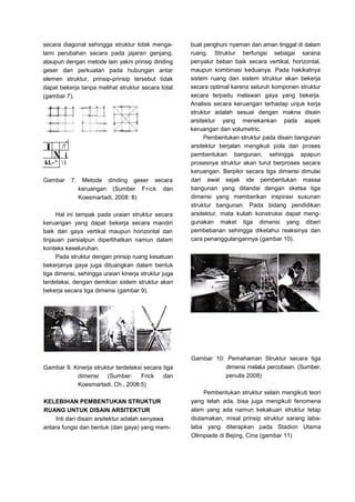 secara diagonal sehingga struktur tidak menga-
lami perubahan secara pada jajaran genjang,
ataupun dengan metode lain yakni prinsip dinding
geser dan perkuatan pada hubungan antar
elemen struktur, prinsip-prinsip tersebut tidak
dapat bekerja tanpa melihat struktur secara total
(gambar 7).
s
J

/!
X i
kl.-^  i
Gambar 7: Metode dinding geser secara
keruangan (Sumber Frick dan
Koesmartadi, 2008: 8)
Hal ini tampak pada uraian struktur secara
keruangan yang dapat bekerja secara mandiri
baik dari gaya vertikal maupun horizontal dan
tinjauan parsialpun diperlihatkan namun dalam
konteks keseluruhan.
Pada struktur dengan prinsip ruang kesatuan
bekerjanya gaya juga dituangkan dalam bentuk
tiga dimensi, sehingga uraian kinerja struktur juga
terdeteksi, dengan demikian sistem struktur akan
bekerja secara tiga dimensi (gambar 9).
buat penghuni nyaman dan aman tinggal di dalam
ruang. Struktur berfungsi sebagai sarana
penyalur beban baik secara vertikal, horizontal,
maupun kombinasi keduanya. Pada hakikatnya
sistem ruang dan sistem struktur akan bekerja
secara optimal karena seluruh komponen struktur
secara terpadu melawan gaya yang bekerja.
Analisis secara keruangan terhadap unjuk kerja
struktur adalah sesuai dengan makna disain
arsitektur yang menekankan pada aspek
keruangan dan volumetric.
Pembentukan struktur pada disain bangunan
arsitektur berjalan mengikuti pola dan proses
pembentukan bangunan, sehingga apapun
prosesnya struktur akan turut berproses secara
keruangan. Berpikir secara tiga dimensi dimulai
dari awal sejak ide pembentukan massa
bangunan yang ditandai dengan sketsa tiga
dimensi yang memberikan inspirasi susunan
struktur bangunan. Pada bidang pendidikan
arsitektur, mata kuliah konstruksi dapat meng-
gunakan maket tiga dimensi yang diberi
pembebanan sehingga diketahui reaksinya dan
cara penanggulangannya (gambar 10).
Gambar 9. Kinerja struktur terdeteksi secara tiga
dimensi (Sumber: Frick dan
Koesmartadi. Ch., 2008:5)
KELEBIHAN PEMBENTUKAN STRUKTUR
RUANG UNTUK DISAIN ARSITEKTUR
Inti dari disain arsitektur adalah senyawa
antara fungsi dan bentuk (dan gaya) yang mem-
Gambar 10: Pemahaman Struktur secara tiga
dimensi melalui percobaan. (Sumber,
penulis 2008)
Pembentukan struktur selain mengikuti teori
yang telah ada, bisa juga mengikuti fenomena
alam yang ada namun kekakuan struktur tetap
diutamakan, misal prinsip struktur sarang laba-
laba yang diterapkan pada Stadion Utama
Olimpiade di Bejing, Cina (gambar 11)
 