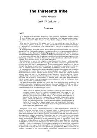 23
T
HE religion of the Hebrews”,writes Bury, “had exercised a profound influence on the
creed of Islam, and it had been a basis for Christianity; it had won scattered proselytes;
but the conversion of the Khazars to the undiluted religion of Jehova is unique in his-
tory.”1
What was the motivation of this unique event? It is not easy to get under the skin of a
Khazar prince – covered, as it was, by a coat of mail. But if we reason in terms of power-pol-
itics, which obeys essentially the same rules throughout the ages, a fairly plausible analogy
offers itself.
At the beginning of the eighth century the world was polarized between the two super-pow-
ers representing Christianity and Islam. Their ideological doctrines were welded to power-pol-
itics pursued by the classical methods of propaganda, subversion and military conquest.
The Khazar Empire represented a Third Force, which had proved equal to either of them, both
as an adversary and an ally. But it could only maintain its independence by accepting neither
Christianity nor Islam – for either choice would have automatically subordinated it to the
authority of the Roman Emperor or the Caliph of Baghdad.
There had been no lack of efforts by either court to convert the Khazars to Christianity or
Islam, but all they resulted in was the exchange of diplomatic courtesies, dynastic inter-mar-
riages and shifting military alliances based on mutual self-interest. Relying on its military
strength, the Khazar kingdom, with its hinterland of vassal tribes, was determined to pre-
serve its position as the Third Force, leader of the uncommitted nations of the steppes.
At the same time, their intimate contacts with Byzantium and the Caliphate had taught the
Khazars that their primitive shamanism was not only barbaric and outdated compared to the
great monotheistic creeds, but also unable to confer on the leaders the spiritual and legal
authority which the rulers of the two theocratic world powers, the Caliph and the Emperor,
enjoyed. Yet the conversion to either creed would have meant submission, the end of inde-
pendence, and thus would have defeated its purpose. What could have been more logical
than to embrace a third creed, which was uncommitted towards either of the two, yet repre-
sented the venerable foundation of both?
The apparent logic of the decision is of course due to the deceptive clarity of hindsight. In
reality, the conversion to Judaism required an act of genius. Yet both the Arab and Hebrew
sources on the history of the conversion, however varied in detail, point to a line of reason-
ing as indicated above. To quote Bury once more:
There can be no question that the ruler was actuated by political motives in
adopting Judaism. To embrace Mohammadanism would have made him the
spiritual dependent of the Caliphs, who attempted to press their faith on the
Khazars, and in Christianity lay the danger of his becoming an ecclesiastical
vassal of the Roman Empire. Judaism was a reputable religion with sacred
books which both Christian and Mohammadan respected; it elevated him
above the heathen barbarians, and secured him against the interference of
Caliph or Emperor. But he did not adopt, along with circumcision, the intoler-
ance of the Jewish cult. He allowed the mass of his people to abide in their
heathendom and worship their idols.2
Though the Khazar court's conversion was no doubt politically motivated, it would still be
absurd to imagine that they embraced overnight, blindly, a religion whose tenets were
unknown to them. In fact, however, they had been well acquainted with Jews and their reli-
gious observances for at least a century before the conversion, through the continued influx
of refugees from religious persecution in Byzantium, and to a lesser extent from countries in
Asia Minor conquered by the Arabs. We know that Khazaria was a relatively civilized country
among the Barbarians of the North, yet not committed to either of the militant creeds, and
so it became a natural haven for the periodic exodus of Jews under Byzantine rule, threat-
ened by forced conversion and other pressures. Persecution in varied forms had started with
Justinian I (527-65), and assumed particularly vicious forms under Heraclius in the seventh
century, Leo III in the eighth, Basil and Leo IV in the ninth, Romanus in the tenth. Thus Leo
III, who ruled during the two decades immediately preceding the Khazar conversion to
Judaism, “attempted to end the anomaly [of the tolerated status of Jews] at one blow, by
The Thirteenth Tribe
Arthur Koestler
CHAPTER ONE, Part 2
Conversion
PART 1
 