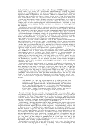 26
Spain, and a focal centre of European culture with a library of 400000 catalogued volumes.
Hasdai, born 910 in Cordoba into a distinguished Jewish family, first attracted the Caliph's
attention as a medical practitioner with some remarkable cures to his credit. Abd-al-Rahman
appointed him his court physician, and trusted his judgment so completely that Hasdai was
called upon, first, to put the state finances in order, then to act as Foreign Minister and diplo-
matic trouble-shooter in the new Caliphate's complex dealings with Byzantium, the German
Emperor Otto, with Castile, Navarra, Arragon and other Christian kingdoms in the north of
Spain. Hasdai was a true uomo universale centuries before the Renaissance who, in
between affairs of state, still found the time to translate medical books into Arabic, to corre-
spond with the learned rabbis of Baghdad and to act as a Maecenas for Hebrew grammari-
ans and poets.
He obviously was an enlightened, yet a devoted Jew, who used his diplomatic contacts to
gather information about the Jewish communities dispersed in various parts of the world,
and to intervene on their behalf whenever possible. He was particularly concerned about the
persecution of Jews in the Byzantine Empire under Romanus (see above, section I).
Fortunately, he wielded considerable influence at the Byzantine court, which was vitally inter-
ested in procuring the benevolent neutrality of Cordoba during the Byzantine campaigns
against the Muslims of the East. Hasdai, who was conducting the negotiations, used this
opportunity to intercede on behalf of Byzantine Jewry, apparently with success.14
According to his own account, Hasdai first heard of the existence of an independent
Jewish kingdom from some merchant traders from Khurasan in Persia; but he doubted the
truth of their story. Later he questioned the members of a Byzantine diplomatic mission to
Cordoba, and they confirmed the merchants' account, contributing a considerable amount of
factual detail about the Khazar kingdom, including the name – Joseph – of its present King.
Thereupon Hasdai decided to send couriers with a letter to King Joseph.
The letter (which will be discussed in more detail later on) contains a list of questions
about the Khazar state, its people, method of government, armed forces, and so on – includ-
ing an inquiry to which of the twelve tribes Joseph belonged. This seems to indicate that
Hasdai thought the Jewish Khazars to hail from Palestine – as the Spanish Jews did – and
perhaps even to represent one of the Lost Tribes. Joseph, not being of Jewish descent,
belonged, of course, to none of the tribes; in his Reply to Hasdai, he provides, as we shall
see, a genealogy of a different kind, but his main concern is to give Hasdai a detailed – if
legendary – account of the conversion – which took place two centuries earlier – and the cir-
cumstances that led to it.
Joseph's narrative starts with a eulogy of his ancestor, King Bulan, a great conqueror and
a wise man who “drove out the sorcerers and idolators from his land”. Subsequently an
angel appeared to King Bulan in his dreams, exhorting him to worship the only true God, and
promising that in exchange He would “bless and multiply Bulan's offspring, and deliver his
enemies into his hands, and make his kingdom last to the end of the world”. This, of course,
is inspired by the story of the Covenant in Genesis; and it implies that the Khazars too
claimed the status of a Chosen Race, who made their own Covenant with the Lord, even
though they were not descended from Abraham's seed. But at this point Joseph's story
takes an unexpected turn. King Bulan is quite willing to serve the Almighty, but he raises a
difficulty:
Thou knowest, my Lord, the secret thoughts of my heart and thou hast
searched my kidneys to confirm that my trust is in thee; but the people over
which I rule have a pagan mind and I do not know whether they will believe
me. If I have found favour and mercy in thine eyes, then I beseech thee to
appear also to their Great Prince, to make him support me. .The Eternal One
granted Bulan's request, he appeared to this Prince in a dream, and when he
arose in the morning he came to the King and made it known to him . . .
There is nothing in Genesis, nor in the Arab accounts of the conversion, about a great
prince whose consent has to be obtained. It is an unmistakable reference to the Khazar dou-
ble kingship. The “Great Prince”, apparently, is the Bek; but it is not impossible that the
“King”was the Bek, and the “Prince”the Kagan. Moreover according to Arab and Armenian
sources, the leader of the Khazar army which invaded Transcaucasia in 731 (i.e., a few years
before the presumed date of the conversion) was called “Bulkhan”.15
Joseph's letter continues by relating how the angel appeared once more to the dreaming
King and bade him to build a place of worship in which the Lord may dwell, for: “the sky and
the skies above the sky are not large enough to hold me”. King Bulan replies bashfully that
he does not possess the gold and silver required for such an enterprise, “although it is my
duty and desire to carry it out”. The angel reassures him: all Bulan has to do is to lead his
armies into Dariela and Ardabil in Armenia, where a treasure of silver and a treasure of gold
are awaiting him. This fits in with Bulan's or Bulkhan's raid preceding the conversion; and
also with Arab sources according to which the Khazars at one time controlled silver and gold
mines in the Caucasus.16
Bulan does as the angel told him, returns victoriously with the
loot, and builds “a Holy Tabernacle equipped with a sacred coffer [the “Ark of the
Covenant”], a candelabrum, an altar and holy implements which have been preserved to this
day and are still in my [King Joseph's] possession”.
Joseph's letter, written in the second half of the tenth century, more than two hundred
years after the events it purports to describe, is obviously a mixture of fact and legend. His
 