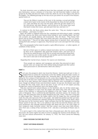 3737
The Arab chroniclers were so baffled by them that they contradict not only each other, but
also themselves, across a distance of a few lines. Our old friend Ibn Fadlan is utterly dis-
gusted by the filthy and obscene habits of the Rus whom he met at the Volga in the land of
the Bulgars. The following passage on the Rus occurs just before his account of the Khazars,
quoted earlier on:
They are the filthiest creatures of the Lord. In the morning a servant girl brings
a basin full of water to the master of the household; he rinses his face and hair
in it, spits and blows his nose into the basin, which the girl then hands on to
the next person, who does likewise, until all who are in the house have used
that basin to blow their noses, spit and wash their face and hair in it.12
In contrast to this, Ibn Rusta writes about the same time: “They are cleanly in regard to
their clothing” – and leaves it at that.13
Again, Ibn Fadlan is indignant about the Rus copulating and defecating in public, including
their King, whereas Ibn Rusta and Gardezi know nothing of such revolting habits. But their
own accounts are equally dubious and inconsistent. Thus Ibn Rusta: “They honour their
guests and are kind to strangers who seek shelter with them, and everyone who is in misfor-
tune among them.14
They do not allow anyone among them to tyrannize them, and whoever
among them does wrong or is oppressive, they find out such a one and expel him from among
them.”
But a few paragraphs further down he paints a quite different picture – or rather vignette, of
conditions in Rus society:
Not one of them goes to satisfy a natural need alone, but he is accompanied
by three of his companions who guard him between them, and each one of
them has his sword because of the lack of security and treachery among them,
for if a man has even a little wealth, his own brother and his friend who is with
him covet it and seek to kill and despoil him.15
Regarding their martial virtues, however, the sources are Unanimous:
These people are vigorous and courageous and when they descend on open
ground, none can escape from them without being destroyed and their women
taken possession of, and themselves taken into slavery.16
PART 4
S
uch were the prospects which now faced the Khazars. Sarkel was built just in time; it
enabled them to control the movements of the Rus flotillas along the lower reaches of
the Don and the Don-Volga portage (the “Khazarian Way”). By and large it seems that
during the first century of their presence on the scene [Very roughly, 830 1.-930.] the plun-
dering raids of the Rus were mainly directed against Byzantium (where, obviously, richer plun-
der was to be had), whereas their relations with the Khazars were essentially on a trading
basis, though not without friction and intermittent clashes. At any rate, the Khazars were able
to control the Rus trade routes and to levy their 10 per cent tax on all cargoes passing
through their country to Byzantium and to the Muslim lands.
They also exerted some cultural influence on the Northmen, who, for all their violent ways,
had a naive willingness to learn from the people with whom they came into contact. The
extent of this influence is indicated by the adoption of the title “Kagan” by the early Rus
rulers of Novgorod. This is confirmed by both Byzantine and Arab sources; for instance, Ibn
Rusta, after describing the island on which Novgorod was built, states “They have a king who
is called Kagan Rus.” Moreover, Ibn Fadlan reports that the Kagan Rus has a general who
leads the army and represents him to the people. Zeki Validi has pointed out that such dele-
gation of the army command was unknown among the Germanic people of the North, where
the king must be the foremost warrior; Validi concludes that the Rus obviously imitated the
Khazar system of twin rule. This is not unlikely in view of the fact that the Khazars were the
most prosperous and culturally advanced people with whom the Rus in the early stages of
their conquests made territorial contact. And that contact must have been fairly intense,
since there was a colony of Rus merchants in Itil – and also a community of Khazar Jews in
Kiev.
It is sad to report in this context that more than a thousand years after the events under
discussion, the Soviet regime has done its best to expunge the memory of the Khazars' his-
toric role and cultural achievements. On January 12, 1952, The Times carried the following
news item:
EARLY RUSSIAN CULTURE BELITTLED
SOVIET HISTORIAN REBUKED
Another Soviet historian has been criticized by Pravda for belittling the early cul-
 