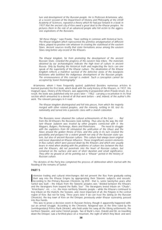 3838
ture and development of the Russian people. He is Professor Artamonov, who,
at a recent session of the Department of History and Philosophy at the USSR
Academy of Sciences, repeated a theory which he had put forward in a book in
1937 that the ancient city of Kiev owed a great deal to the Khazar peoples. He
pictures them in the role of an advanced people who fell victim to the aggres-
sive aspirations of the Russians.
“All these things,” says Pravda, “have nothing in common with historical facts.
The Khazar kingdom which represented the primitive amalgamation of different
tribes, played no positive role whatever in creating the statehood of the eastern
Slavs. Ancient sources testify that state formations arose among the eastern
Slavs long before any record of the Khazars.
The Khazar kingdom, far from promoting the development of the ancient
Russian State, retarded the progress of the eastern Slav tribes. The materials
obtained by our archaeologists indicate the high level of culture in ancient
Russia. Only by flouting the historical truth and neglecting the facts can one
speak of the superiority of the Khazar culture. The idealization of the Khazar
kingdom reflects a manifest survival of the defective views of the bourgeois
historians who belittled the indigenous development of the Russian people.
The erroneousness of this concept is evident. Such a conception cannot be
accepted by Soviet historiography.”
Artamonov, whom I have frequently quoted, published (besides numerous articles in
learned journals) his first book, which dealt with the early history of the Khazars, in 1937. His
magnum opus, History of the Khazars, was apparently in preparation when Pravda struck. As a
result, the book was published only ten years later – 1962 - carrying a recantation in its final
section which amounted to a denial of all that went before – and, indeed, of the author's life-
work. The relevant passages in it read:
The Khazar kingdom disintegrated and fell into pieces, from which the majority
merged with other related peoples, and the minority, settling in Itil, lost its
nationality and turned into a parasitic class with a Jewish coloration.
The Russians never shunned the cultural achievements of the East . . . But
from the Itil Khazars the Russians took nothing. Thus also by the way, the mili-
tant Khazar Judaism was treated by other peoples connected with it: the
Magyars, Bulgars, Pechenegs, Alans and Polovtsians . . . The need to struggle
with the exploiters from Itil stimulated the unification of the Ghuzz and the
Slavs around the golden throne of Kiev, and this unity in its turn created the
possibility and prospect for a violent growth not only of the Russian state sys-
tem, but also of ancient Russian culture. This culture had always been original
and never depended on Khazar influence. Those insignificant eastern elements
in Rus culture which were passed down by the Khazars and which one usually
bears in mind when dealing with the problems of culture ties between the Rus
and the Khazars, did not penetrate into the heart of Russian culture, but
remained on the surface and were of short duration and small significance.
They offer no ground at all for pointing out a “Khazar” period in the history of
Russian culture.
The dictates of the Party line completed the process of obliteration which started with the
flooding of the remains of Sarkel.
PART 5
I
ntensive trading and cultural interchanges did not prevent the Rus from gradually eating
their way into the Khazar Empire by appropriating their Slavonic subjects and vassals.
According to the Primary Russian Chronicle, by 859 - that is, some twenty-five years after
Sarkel was built – the tribute from the Slavonic peoples was “divided between the Khazars
and the Varangians from beyond the Baltic Sea”. The Varangians levied tribute on “Chuds”,
“Krivichians”, etc. – i.e., the more northerly Slavonic people – while the Khazars continued to
levy tribute on the Viatichi, the Seviane, and, most important of all, the Polyane in the central
region of Kiev. But not for long. Three years later if we can trust the dating (in the Russian
Chronicle), the key town of Kiev on the Dnieper, previously under Khazar suzerainty, passed
into Rus hands.
This was to prove a decisive event in Russian history, though it apparently happened with-
out an armed struggle. According to the Chronicle, Novgorod was at the time ruled by the
(semilegendary) Prince Rurik (Hröekr), who held under his sway all the Viking settlements, the
northern Slavonic, and some Finnish people. Two of Rurik's men, Oskold and Dir, on travelling
down the Dnieper, saw a fortified place on a mountain, the sight of which they liked; and were
 
