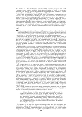 4141
Thus Gardezi: “... Their leader rides out with 20000 horsemen; they call him Kanda
[Hungarian: Kende] and this is the title of their greater king, but the title of the person who
effectively rules them is Jula. And the Magyars do whatever their Jula commands.” There is
reason to believe that the first Julas of Hungary were Kabars.27
There is also some evidence to indicate that among the dissident Kabar tribes, who de
facto took over the leadership of the Magyar tribes, there were Jews, or adherents of “a
judaizing religion”.28
It seems quite possible – as Artamonov and Bartha have suggested29
–
that the Kabar apostasia was somehow connected with, or a reaction against, the religious
reforms initiated by King Obadiah. Rabbinical law, strict dietary rules, Talmudic casuistry
might have gone very much against the grain of these steppe-warriors in shining armour. If
they professed “a judaizing religion”, it must have been closer to the faith of the ancient
desert-Hebrews than to rabbinical orthodoxy. They may even have been followers of the fun-
damentalist sect of Karaites, and hence considered heretics. But this is pure speculation.
PART 9
T
he close cooperation between Khazars and Magyars came to an end when the latter, AD
896, said farewell to the Eurasian steppes, crossed the Carpathian mountain range, and
conquered the territory which was to become their lasting habitat. The circumstances of
this migration are again controversial, but one can at least grasp its broad outlines.
During the closing decades of the ninth century yet another uncouth player joined the
nomad game of musical chairs: the pechenegs. [Or “Paccinaks”, or in Hungarian, “Bescnyk”.]
What little we know about this Turkish tribe is summed up in Constantine's description of
them as an insatiably greedy lot of Barbarians who for good money can be bought to fight
other Barbarians and the Rus. They lived between the Volga and the Ural rivers under Khazar
suzerainty; according to Ibn Rusta,30
the Khazars “raided them every year” to collect the trib-
ute due to them.
Toward the end of the ninth century a catastrophe (of a nature by no means unusual) befell
the Pechenegs: they were evicted from their country by their eastern neighbours. These neigh-
bours were none other than the Ghuzz (or Oguz) whom Ibn Fadlan so much disliked – one of
the inexhaustible number of Turkish tribes which from time to time cut loose from their
Central-Asiatic moorings and drifted west. The displaced Pechenegs tried to settle in
Khazaria, but the Khazars beat them off. [This seems to be the plausible interpretation of
Constantine's statement that “the Ghuzz and the Khazars made war on the Pecheisegs”. [Cf.
Bury, p. 424.]] The Pechenegs continued their westward trek, crossed the Don and invaded
the territory of the Magyars. The Magyars in turn were forced to fall back further west into the
region between the Dnieper and the Sereth rivers. They called this region Etel-Kz, “the land
between the rivers”. They seem to have settled there in 889; but in 896 the Pechenegs
struck again, allied to the Danube Bulgars, whereupon the Magyars withdrew into present-day
Hungary.
This, in rough outline, is the story of the Magyars' exit from the eastern steppes, and the
end of the Magyar-Khazar connection. The details are contested; some historians31
maintain,
with a certain passion, that the Magyars suffered only one defeat, not two, at the hands of
the Pechenegs, and that Etel-Kz was just another name for Lebedia, but we can leave these
quibbles to the specialists. More intriguing is the apparent contradiction between the image
of the Magyars as mighty warriors, and their inglorious retreat from successive habitats. Thus
we learn from the Chronicle of Hinkmar of Rheims32
that in 862 they raided the Fast Frankish
Empire – the first of the savage incursions which were to terrorize Europe during the next cen-
tury. We also hear of a fearful encounter which St Cyril, the Apostle of the Slavs, had with a
Magyar horde in 860, on his way to Khazaria. He was saying his prayers when they rushed at
him luporum more ululantes - “howling in the manner of wolves”. His sanctity, however, pro-
tected him from harm.3333
Another chronicle34
mentions that the Magyars, and the Kabars,
came into conflict with the Franks in 881; and Constantine tells us that, some ten years later,
the Magyars “made war upon Simeon (ruler of the Danube Bulgars) and trounced him
soundly, and came as far as Preslav, and shut him up in the fortress called Mundraga, and
returned home.”35
How is one to reconcile all these valiant deeds with the series of retreats from the Don into
Hungary, which took place in the same period? It seems that the answer is indicated in the
passage in Constantine immediately following the one just quoted:
“. . . But after Symeon the Bulgar again made peace with the Emperor of the
Greeks, and got security, he sent to the Patzinaks, and made an agreement
with them to make war on and annihilate the Magyars. And when the Magyars
went away on a campaign, the Patzinaks with Symeon came against the
Magyars, and completely annihilated their families, and chased away miserably
the Magyars left to guard their land. But the Magyars returning, and finding
their country thus desolate and ruined, moved into the country occupied by
them today [i.e. Hungary].
Thus the bulk of the army was “away on a campaign” when their land and families were
attacked; and to judge by the chronicles mentioned above, they were “away” raiding distant
countries quite frequently, leaving their homes with little protection. They could afford to
indulge in this risky habit as long as they had only their Khazar overlords and the peaceful
 