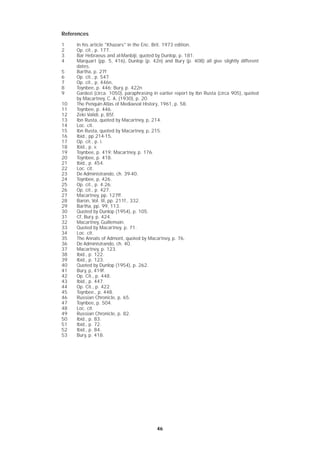 4646
References
1 In his article "Khazars" in the Enc. Brit. 1973 edition.
2 Op. cit., p. 177.
3 Bar Hebraeus and al-Manbiji, quoted by Dunlop, p. 181.
4 Marquart (pp. 5, 416), Dunlop (p. 42n) and Bury (p. 408) all give slightly different
dates.
5 Bartha, p. 27f
6 Op. cit., p. 547
7 Op. cit., p. 446n,
8 Toynbee, p. 446; Bury, p. 422n
9 Gardezi (circa. 1050), paraphrasing in earlier report by Ibn Rusta (circa 905), quoted
by Macartney, C. A. (1930), p. 20.
10 The Penquin Atlas of Mediaeval History, 1961, p. 58.
11 Toynbee, p. 446.
12 Zeki Validi, p, 85f.
13 Ibn Rusta, quoted by Macartney, p, 214.
14 Loc. cit.
15 Ibn Rusta, quoted by Macartney, p, 215.
16 Ibid., pp 214-15.
17 Op. cit., p. i.
18 Ibid., p. v.
19 Toynbee, p. 419; Macartney, p. 176.
20 Toynbee, p. 418.
21 Ibid., p. 454.
22 Loc. cit.
23 De Administrando, ch. 39-40.
24 Toynbee, p, 426.
25 Op. cit., p. 4.26.
26 Op. cit., p. 427.
27 Macartney, pp. 127ff.
28 Baron, Vol. III, pp. 211f., 332.
29 Bartha, pp. 99, 113.
30 Quoted by Dunlop (1954), p. 105.
31 Cf, Bury, p. 424.
32 Macartney, Guillemain.
33 Quoted by Macartney. p. 71.
34 Loc. cit.
35 The Annals of Admont, quoted by Macartney, p. 76.
36 De Administrando, ch. 40.
37 Macartney, p. 123.
38 Ibid., p. 122.
39 Ibid., p. 123.
40 Quoted by Dunlop (1954), p. 262.
41 Bury, p, 419f.
42 Op. Cit., p. 448.
43 Ibid., p. 447.
44 Op. Cit., p. 422.
45 Toynbee., p. 448.
46 Russian Chronicle, p. 65.
47 Toynbee, p. 504.
48 Loc. cit.
49 Russian Chronicle, p. 82.
50 Ibid., p. 83.
51 Ibid., p. 72.
52 Ibid., p. 84.
53 Bury, p. 418.
 