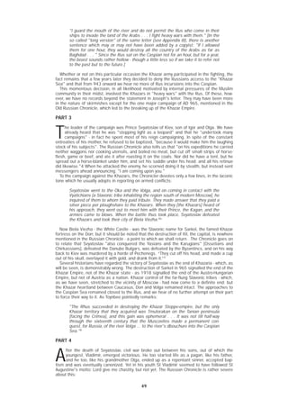 49
"I guard the mouth of the river and do not permit the Rus who come in their
ships to invade the land of the Arabs . . . I fight heavy wars with them." [In the
so called "long version" of the same letter (see Appendix III), there is another
sentence which may or may not have been added by a copyist: "If I allowed
them for one hour, they would destroy all the country of the Arabs as far as
Baghdad . . . " Since the Rus sat on the Caspian not for an hour, but for a year,
the boast sounds rather hollow - though a little less so if we take it to refer not
to the past but to the future.]
Whether or not on this particular occasion the Khazar army participated in the fighting, the
fact remains that a few years later they decided to deny the Russians access to the "Khazar
Sea" and that from 943 onward we hear no more of Rus incursions into the Caspian.
This momentous decision, in all likelihood motivated by internal pressures of the Muslim
community in their midst, involved the Khazars in "heavy wars" with the Rus. Of these, how-
ever, we have no records beyond the statement in Joseph's letter. They may have been more
in the nature of skirmishes except for the one major campaign of AD 965, mentioned in the
Old Russian Chronicle, which led to the breaking up of the Khazar Empire.
PART 3
T
he leader of the campaign was Prince Svyatoslav of Kiev, son of Igor and Olga. We have
already heard that he was "stepping light as a leopard" and that he "undertook many
campaigns" - in fact he spent most of his reign campaigning. In spite of the constant
entreaties of his mother, he refused to be baptized, "because it would make him the laughing
stock of his subjects". The Russian Chronicle also tells us that "on his expeditions he carried
neither waggons nor cooking utensils, and boiled no meat, but cut off small strips of horse-
flesh, game or beef, and ate it after roasting it on the coals. Nor did he have a tent, but he
spread out a horse-blanket under him, and set his saddle under his head; and all his retinue
did likewise."4 When he attacked the enemy, he scorned doing it by stealth, but instead sent
messengers ahead announcing: "I am coming upon you."
To the campaign against the Khazars, the Chronicler devotes only a few lines, in the laconic
tone which he usually adopts in reporting on armed conflicts:
Svyatoslav went to the Oka and the Volga, and on coming in contact with the
Vyatichians [a Slavonic tribe inhabiting the region south of modern Moscow], he
inquired of them to whom they paid tribute. They made answer that they paid a
silver piece per ploughshare to the Khazars. When they [the Khazars] heard of
his approach, they went out to meet him with their Prince, the Kagan, and the
armies came to blows. When the battle thus took place, Svyatoslav defeated
the Khazars and took their city of Biela Viezha.4a
Now Biela Viezha - the White Castle - was the Slavonic name for Sarkel, the famed Khazar
fortress on the Don; but it should be noted that the destruction of Itil, the capital, is nowhere
mentioned in the Russian Chronicle - a point to which we shall return. .The Chronicle goes on
to relate that Svyatoslav "also conquered the Yasians and the Karugians" [Ossetians and
Chirkassians], defeated the Danube Bulgars, was defeated by the Byzantincs, and on his way
back to Kiev was murdered by a horde of Pechenegs. “They cut off his head, and made a cup
out of his skull, overlayed it with gold, and drank from it.”5
Several historians have regarded the victory of Svyatoslav as the end of Khazaria - which, as
will be seen, is demonstrably wrong. The destruction of Sarkel in 965 signalled the end of the
Khazar Empire, not of the Khazar state - as 1918 signalled the end of the Austro-Hungarian
Empire, but not of Austria as a nation. Khazar control of the far-flung Slavonic tribes - which,
as we have seen, stretched to the vicinity of Moscow - had now come to a definite end; but
the Khazar heartland between Caucasus, Don and Volga remained intact. The approaches to
the Caspian Sea remained closed to the Rus, and we hear of no further attempt on their part
to force their way to it. As Toynbee pointedly remarks:
"The Rhus succeeded in destroying the Khazar Steppe-empire, but the only
Khazar territory that they acquired was Tmutorakan on the Tanian peninsula
[facing the Crimea], and this gain was ephemeral . . . It was not till half-way
through the sixteenth century that the Muscovites made a permanent con-
quest, for Russia, of the river Volga ... to the river's dbouchure into the Caspian
Sea."6
PART 4
A
fter the death of Svyatoslav, civil war broke out between his sons, out of which the
youngest, Vladimir, emerged victorious. He too started life as a pagan, like his father,
and he too, like his grandmother Olga, ended up as a repentant sinner, accepted bap-
tism and was eventually canonized. Yet in his youth St Vladimir seemed to have followed St
Augustine's motto: Lord give me chastity, but not yet. The Russian Chronicle is rather severe
about this:
 