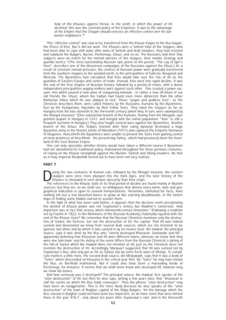 52
help of the Khazars against Persia, to the tenth, in which the power of Itil
declined, this was the constant policy of the Emperors. It was to the advantage
of the Empire that the Chagan should exercise an effective control over his bar-
barian neighbours.16
This "effective control" was now to be transferred from the Khazar Kagan to the Rus Kagan,
the Prince of Kiev. But it did not work. The Khazars were a Turkish tribe of the steppes, who
had been able to cope with wave after wave of Turkish and Arab invaders; they had resisted
and subdued the Bulgars, Burtas, Pechenegs, Ghuzz, and so on. The Russians and their Slav
subjects were no match for the nomad warriors of the steppes, their mobile strategy and
guerilla tactics.*[The most outstanding Russian epic poem of the period, "The Lay of Igor's
Host", describes one of the disastrous campaigns of the Russians against the Ghuzz.] As a
result of constant nomad pressure, the centres of Russian power were gradually transferred
from the southern steppes to the wooded north, to the principalities of Galiczia, Novgorod and
Moscow. The Byzantines had calculated that Kiev would take over the role of Itil as the
guardian of Eastern Europe and centre of trade; instead, Kiev went into rapid decline. It was
the end of the first chapter of Russian history, followed by a period of chaos, with a dozen
independent principalities waging endless wars against each other. .This created a power vac-
uum, into which poured a new wave of conquering nomads - or rather a new off-shoot of our
old friends the Ghuzz, whom Ibn Fadlan had found even more abhorrent than the other
Barbarian tribes which he was obliged to visit. These "pagan and godless foes", as the
Chronicle describes them, were called Polovtsi by the Russians, Kumans by the Byzantines,
Kun by the Hungarians, Kipchaks by their fellow Turks. They ruled the steppes as far as
Hungary from the late eleventh to the thirteenth century (when they, in turn, were swamped by
the Mongol invasion).*[One substantial branch of the Kumans, fleeing from the Mongols, was
granted asylum in Hungary in 1241, and merged with the native population. "Kun" is still a
frequent surname in Hungary.] They also fought several wars against the Byzantines. Another
branch of the Ghuzz, the Seljuks (named after their ruling dynasty) destroyed a huge
Byzantine army in the historic battle of Manzikert (1071) and captured the Emperor Romanus
IV Diogenes. Henceforth the Byzantines were unable to prevent the Turks from gaining control
of most provinces of Asia Minor - the present-day Turkey - which had previously been the heart-
land of the East Roman Empire.
One can only speculate whether history would have taken a different course if Byzantium
had not abandoned its traditional policy, maintained throughout the three previous centuries,
of relying on the Khazar stronghold against the Muslim, Turkish and Viking invaders. Be that
as it may, Imperial Realpolitik turned out to have been not very realistic.
PART 7
D
uring the two centuries of Kuman rule, followed by the Mongol invasion, the eastern
steppes were once more plunged into the Dark Ages, and the later history of the
Khazars is shrouded in even deeper obscurity than their origin.
The references to the Khazar state in its final period of decline are found mainly in Muslim
sources; but they are, as we shall see, so ambiguous that almost every name, date and geo-
graphical indication is open to several interpretations. Historians, famished for facts, have
nothing left but a few bleached bones to gnaw at like starving bloodhounds, in the forlorn
hope of finding some hidden morsel to sustain them.
In the light of what has been said before, it appears that the decisive event precipitating
the decline of Khazar power was not Svyatoslav's victory, but Vladimir's conversion. How
important was in fact that victory, which nineteenth-century historians *[Following a tradition
set by Fraehn in 1822, in the Memnoirs of the Russian Academy.] habitually equated with the
end of the Khazar state? We remember that the Russian Chronicle mentions only the destruc-
tion of Sarkel, the fortress, but not the destruction of Itil, the capital. That Itil was indeed
sacked and devastated we know from several Arab sources, which are too insistent to be
ignored; but when and by whom it was sacked is by no means clear. Ibn Hawkal, the principal
source, says it was done by the Rus who "utterly destroyed Khazaran, Samandar and Itil" -
apparently believing that Khazaran and Itil were different towns, whereas we know that they
were one twin-town; and his dating of the event differs from the Russian Chronicle's dating of
the fall of Sarkel which Ibn Hawkal does not mention at all, just as the Chronicle does not
mention the destruction of Itil. Accordingly, Marquart suggested that Itil was sacked not by
Svyatoslav's Rus, who only got as far as Sarkel, but by some fresh wave of Vikings. To compli-
cate matters a little more, the second Arab source, ibn Miskawayh, says that it was a body of
"Turks" which descended on Khazaria in the critical year 965. By "Turks" he may have meant
the Rus, as Barthold maintained. But it could also have been a marauding horde of
Pechenegs, for instance. It seems that we shall never know who destroyed Itil, however long
we chew the bones.
And how seriously was it destroyed? The principal source, Ibn Hawkal, first speaks of the
"utter destruction" of Itil, but then he also says, writing a few years later, that "Khazaran is
still the centre on which the Rus trade converges". Thus the phrase "utter destruction" may
have been an exaggeration. This is the more likely because he also speaks of the "utter
destruction" of the town of Bulghar, capital of the Volga Bulgars. Yet the damage which the
Rus caused in Bulghar could not have been too important, as we have coins that were minted
there in the year 976-7 - only about ten years after Svyatoslav's raid; and in the thirteenth
 